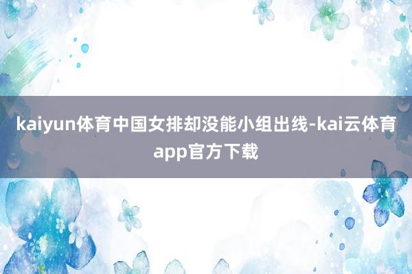 kaiyun体育中国女排却没能小组出线-kai云体育app官方下载