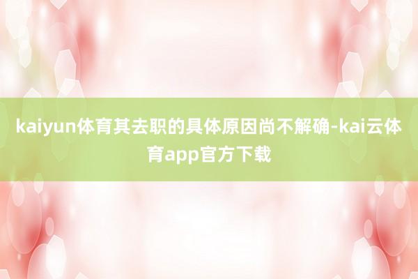kaiyun体育其去职的具体原因尚不解确-kai云体育app官方下载