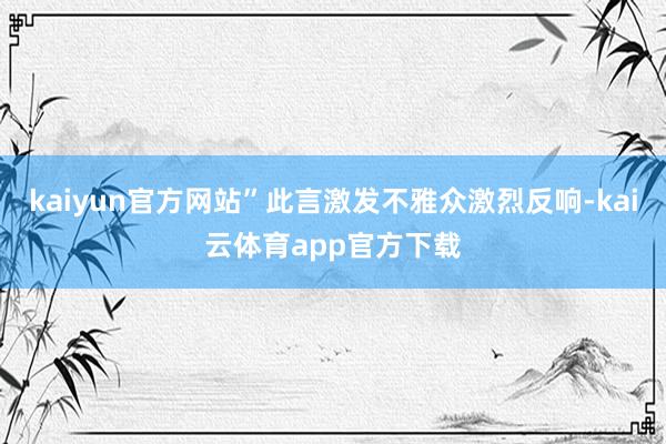 kaiyun官方网站”此言激发不雅众激烈反响-kai云体育app官方下载