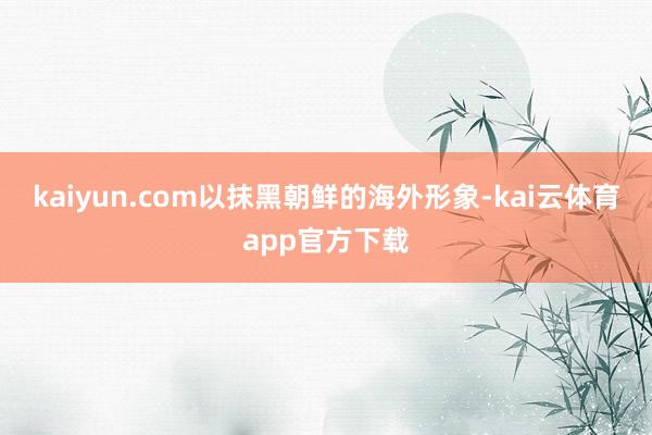 kaiyun.com以抹黑朝鲜的海外形象-kai云体育app官方下载