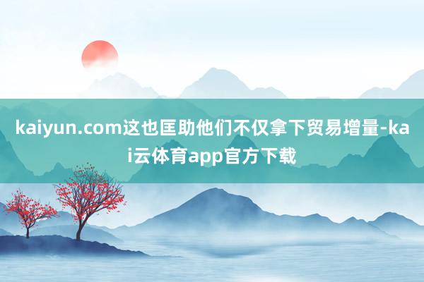 kaiyun.com这也匡助他们不仅拿下贸易增量-kai云体育app官方下载