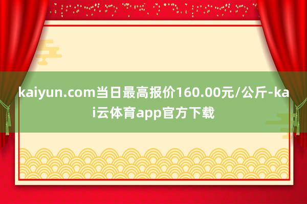 kaiyun.com当日最高报价160.00元/公斤-kai云体育app官方下载