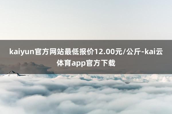 kaiyun官方网站最低报价12.00元/公斤-kai云体育app官方下载