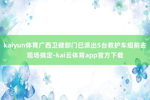 kaiyun体育广西卫健部门已派出5台救护车组前去现场搞定-kai云体育app官方下载