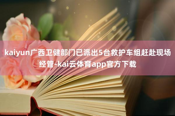 kaiyun广西卫健部门已派出5台救护车组赶赴现场经管-kai云体育app官方下载