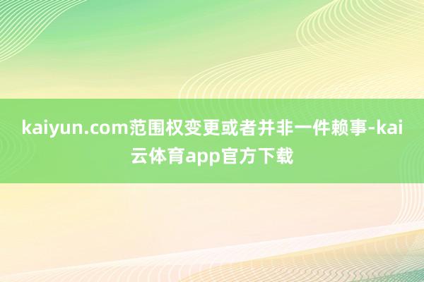 kaiyun.com范围权变更或者并非一件赖事-kai云体育app官方下载