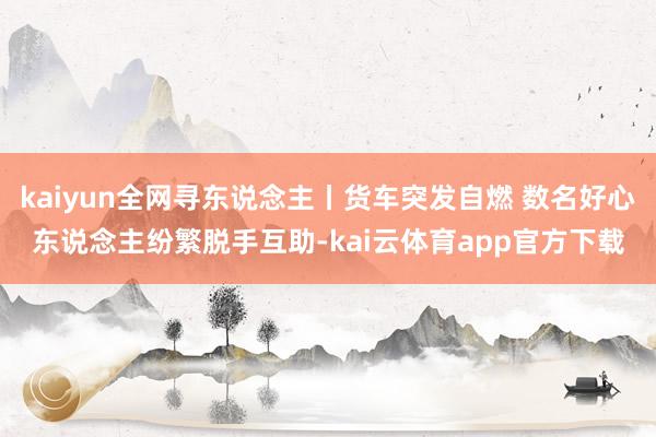 kaiyun全网寻东说念主丨货车突发自燃 数名好心东说念主纷繁脱手互助-kai云体育app官方下载