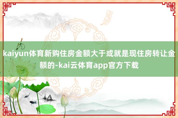 kaiyun体育新购住房金额大于或就是现住房转让金额的-kai云体育app官方下载
