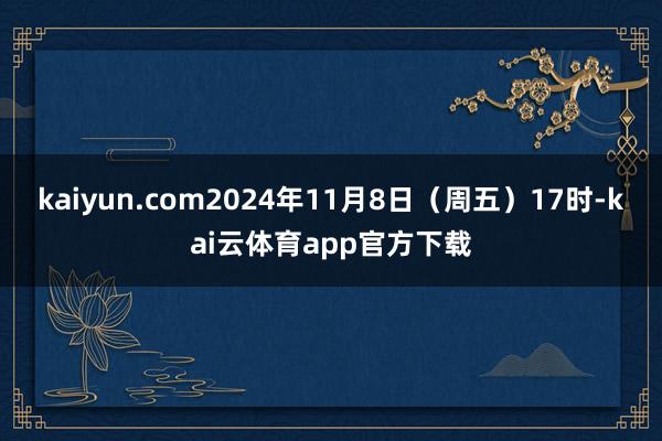 kaiyun.com2024年11月8日（周五）17时-kai云体育app官方下载