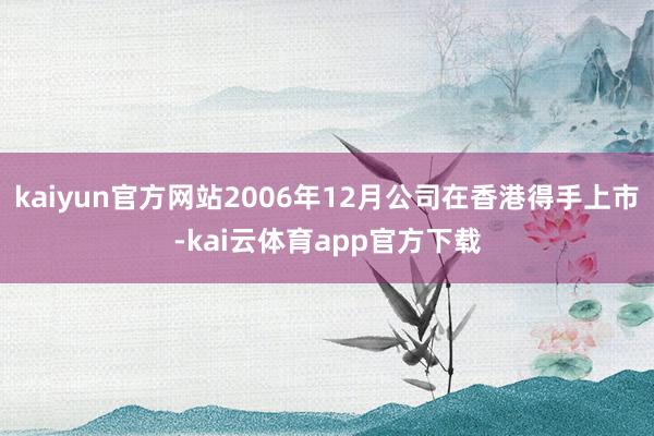 kaiyun官方网站2006年12月公司在香港得手上市-kai云体育app官方下载