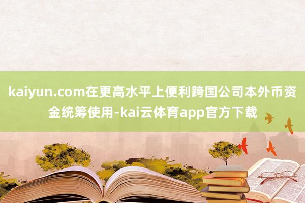kaiyun.com在更高水平上便利跨国公司本外币资金统筹使用-kai云体育app官方下载