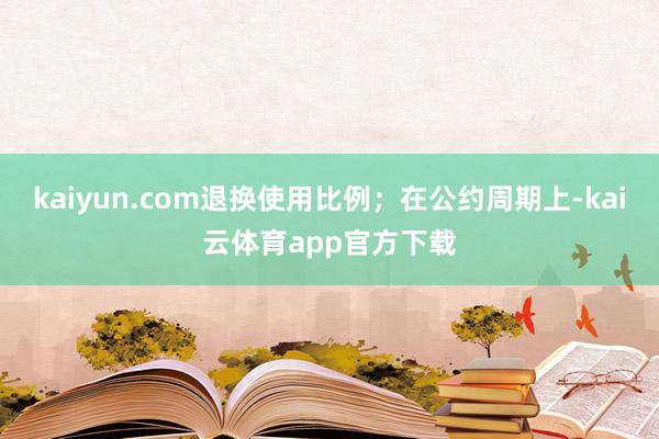 kaiyun.com退换使用比例；在公约周期上-kai云体育app官方下载