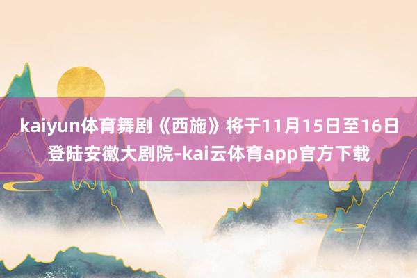 kaiyun体育舞剧《西施》将于11月15日至16日登陆安徽大剧院-kai云体育app官方下载