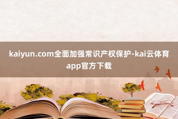 kaiyun.com全面加强常识产权保护-kai云体育app官方下载