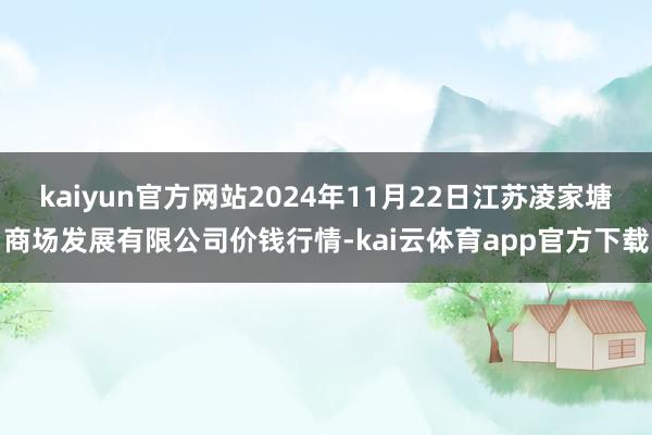 kaiyun官方网站2024年11月22日江苏凌家塘商场发展有限公司价钱行情-kai云体育app官方下载