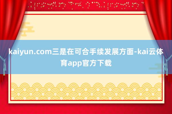 kaiyun.com三是在可合手续发展方面-kai云体育app官方下载