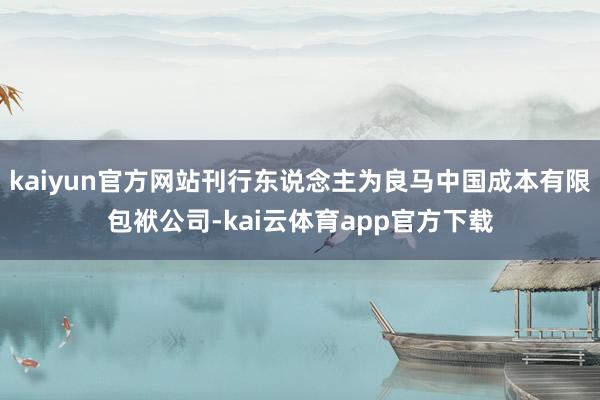 kaiyun官方网站刊行东说念主为良马中国成本有限包袱公司-kai云体育app官方下载