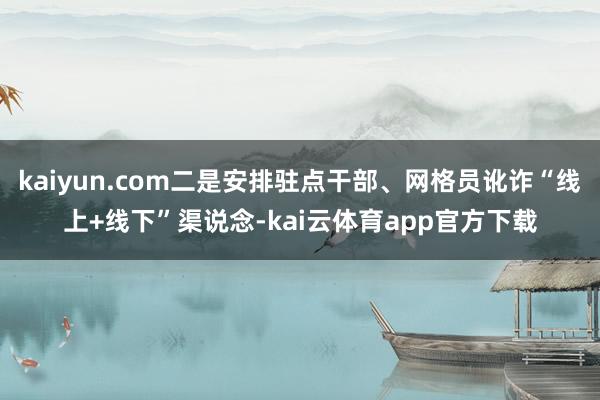 kaiyun.com二是安排驻点干部、网格员讹诈“线上+线下”渠说念-kai云体育app官方下载