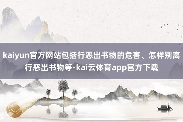 kaiyun官方网站包括行恶出书物的危害、怎样别离行恶出书物等-kai云体育app官方下载