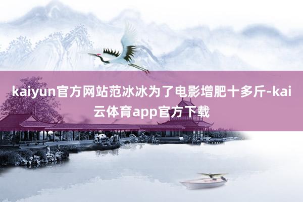kaiyun官方网站范冰冰为了电影增肥十多斤-kai云体育app官方下载