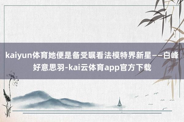 kaiyun体育她便是备受瞩看法模特界新星——白峰好意思羽-kai云体育app官方下载