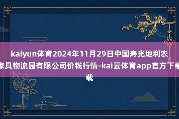 kaiyun体育2024年11月29日中国寿光地利农家具物流园有限公司价钱行情-kai云体育app官方下载