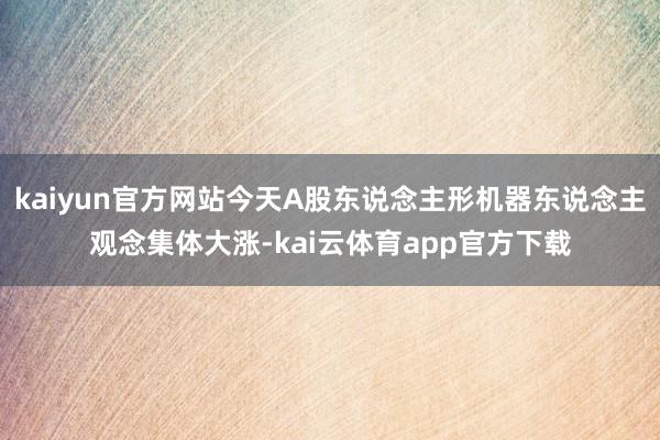 kaiyun官方网站今天A股东说念主形机器东说念主观念集体大涨-kai云体育app官方下载