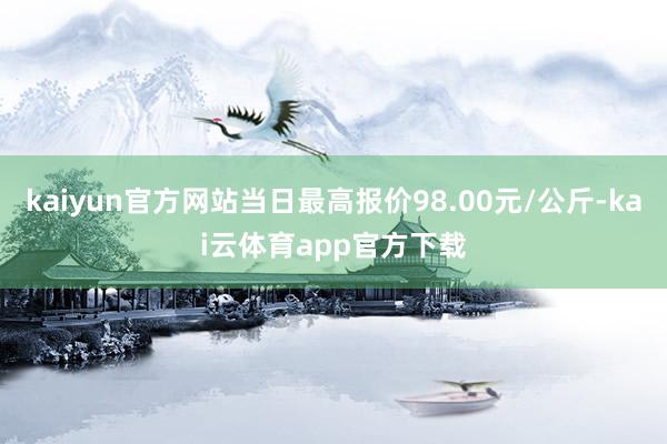 kaiyun官方网站当日最高报价98.00元/公斤-kai云体育app官方下载