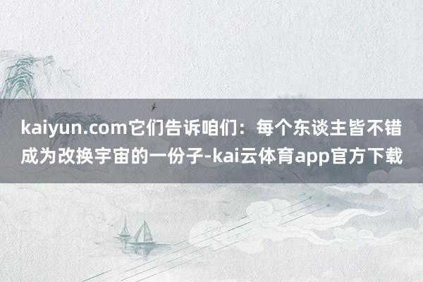 kaiyun.com它们告诉咱们：每个东谈主皆不错成为改换宇宙的一份子-kai云体育app官方下载