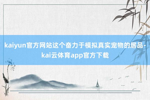 kaiyun官方网站这个奋力于模拟真实宠物的居品-kai云体育app官方下载