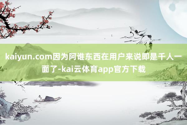 kaiyun.com因为阿谁东西在用户来说即是千人一面了-kai云体育app官方下载