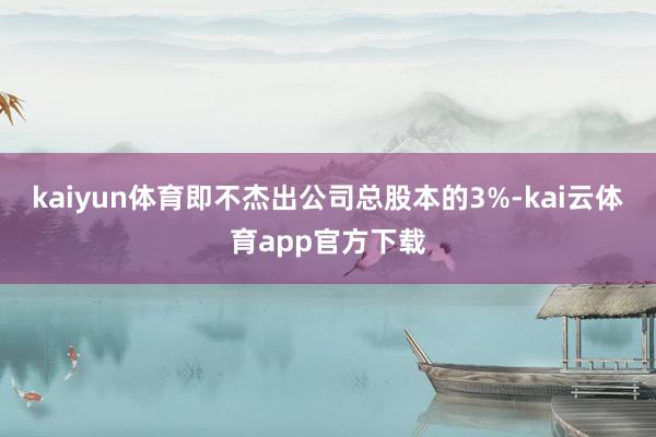 kaiyun体育即不杰出公司总股本的3%-kai云体育app官方下载