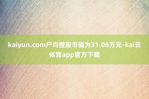 kaiyun.com户均捏股市值为31.06万元-kai云体育app官方下载