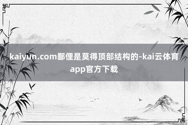 kaiyun.com鄙俚是莫得顶部结构的-kai云体育app官方下载