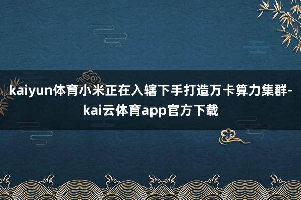 kaiyun体育小米正在入辖下手打造万卡算力集群-kai云体育app官方下载