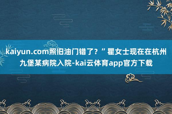 kaiyun.com照旧油门错了？”瞿女士现在在杭州九堡某病院入院-kai云体育app官方下载
