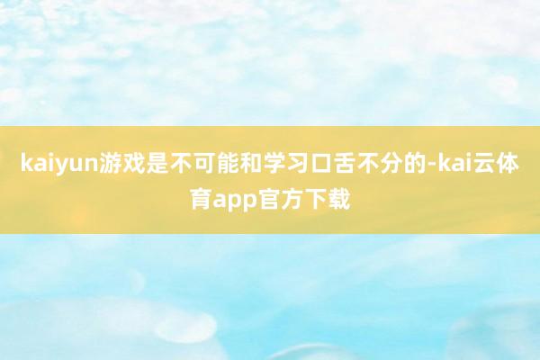 kaiyun游戏是不可能和学习口舌不分的-kai云体育app官方下载