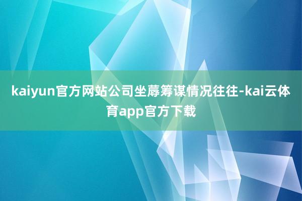 kaiyun官方网站公司坐蓐筹谋情况往往-kai云体育app官方下载