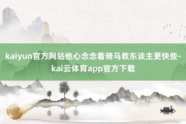 kaiyun官方网站他心念念着骑马救东谈主更快些-kai云体育app官方下载