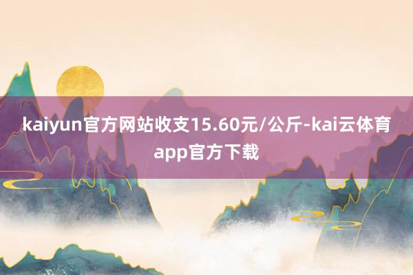 kaiyun官方网站收支15.60元/公斤-kai云体育app官方下载