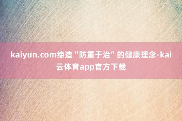 kaiyun.com缔造“防重于治”的健康理念-kai云体育app官方下载