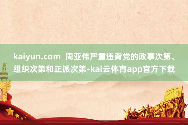kaiyun.com  周亚伟严重违背党的政事次第、组织次第和正派次第-kai云体育app官方下载