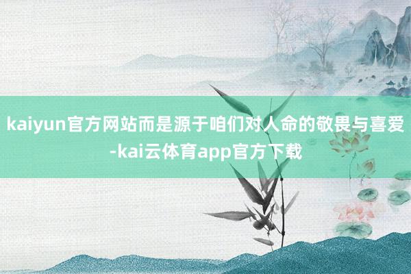 kaiyun官方网站而是源于咱们对人命的敬畏与喜爱-kai云体育app官方下载