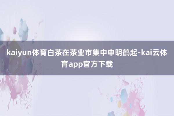 kaiyun体育白茶在茶业市集中申明鹤起-kai云体育app官方下载