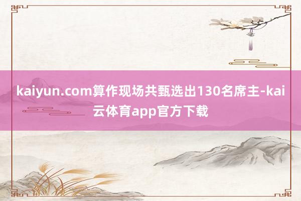 kaiyun.com算作现场共甄选出130名席主-kai云体育app官方下载