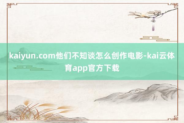 kaiyun.com他们不知谈怎么创作电影-kai云体育app官方下载