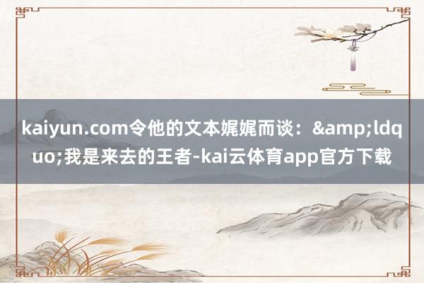 kaiyun.com令他的文本娓娓而谈：&ldquo;我是来去的王者-kai云体育app官方下载