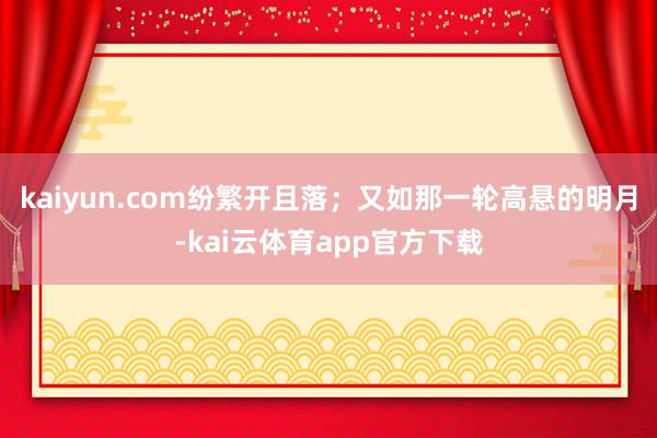 kaiyun.com纷繁开且落；又如那一轮高悬的明月-kai云体育app官方下载