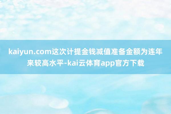 kaiyun.com　　这次计提金钱减值准备金额为连年来较高水平-kai云体育app官方下载