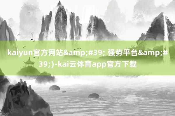kaiyun官方网站&#39; 强势平台&#39;)-kai云体育app官方下载